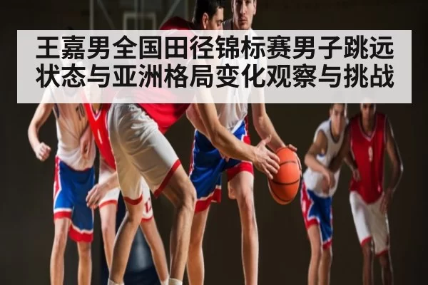 王嘉男全国田径锦标赛男子跳远状态与亚洲格局变化观察与挑战