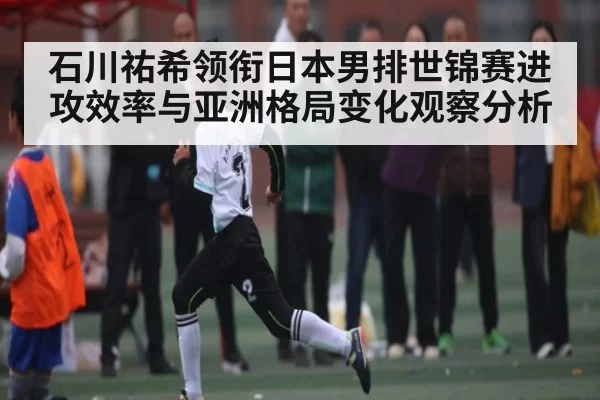 石川祐希领衔日本男排世锦赛进攻效率与亚洲格局变化观察分析